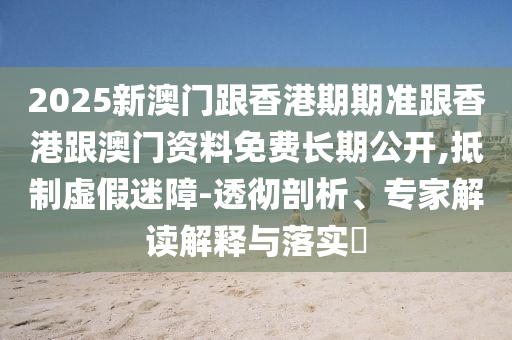 2025新澳門跟香港期期準跟香港跟澳門資料免費長期公開,抵制虛假迷障-透徹剖析、專家解讀解釋與落實?