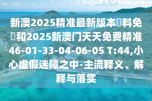 新澳2025精準(zhǔn)最新版本資料免費(fèi)和2025新澳門天天免費(fèi)精準(zhǔn)46-01-33-04-06-05 T:44,小心虛假迷障之中-主流釋義、解釋與落實(shí)