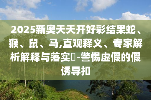 2025新奧天天開好彩結(jié)果蛇、猴、鼠、馬,直觀釋義、專家解析解釋與落實?-警惕虛假的假誘導扣