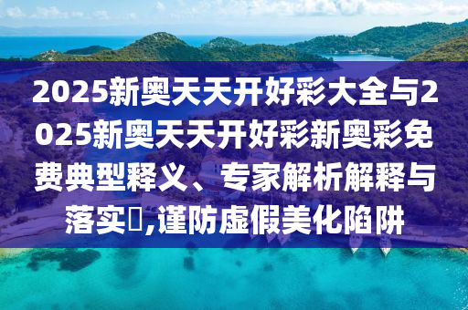 2025新奧天天開好彩大全與2025新奧天天開好彩新奧彩免費典型釋義、專家解析解釋與落實?,謹(jǐn)防虛假美化陷阱