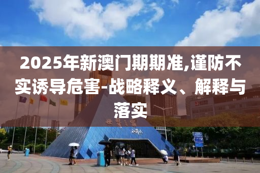2025年新澳門期期準(zhǔn),謹(jǐn)防不實(shí)誘導(dǎo)危害-戰(zhàn)略釋義、解釋與落實(shí)