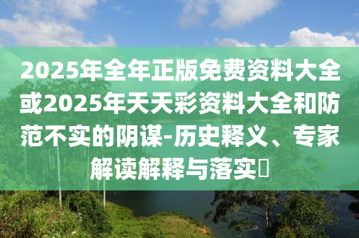 2025年全年正版免費資料大全或2025年天天彩資料大全和防范不實的陰謀-歷史釋義、專家解讀解釋與落實?