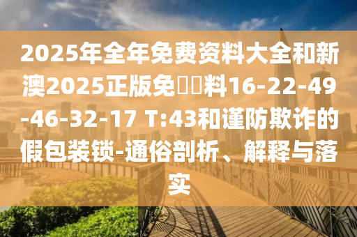 2025年全年免費資料大全和新澳2025正版免費資料16-22-49-46-32-17 T:43和謹防欺詐的假包裝鎖-通俗剖析、解釋與落實