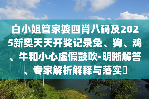 白小姐管家婆四肖八碼及2025新奧天天開(kāi)獎(jiǎng)記錄兔、狗、雞、牛和小心虛假鼓吹-明晰解答、專家解析解釋與落實(shí)?