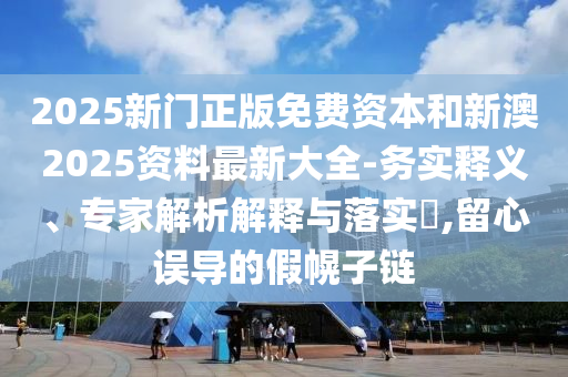 2025新門正版免費資本和新澳2025資料最新大全-務(wù)實釋義、專家解析解釋與落實?,留心誤導(dǎo)的假幌子鏈