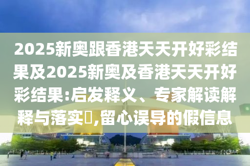 2025新奧跟香港天天開好彩結果及2025新奧及香港天天開好彩結果:啟發(fā)釋義、專家解讀解釋與落實?,留心誤導的假信息