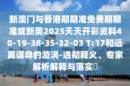 新澳門與香港期期準(zhǔn)免費(fèi)期期準(zhǔn)或新奧2025天天開彩資料40-19-38-35-32-03 T:17和遠(yuǎn)離誤導(dǎo)的漩渦-透徹釋義、專家解析解釋與落實(shí)?