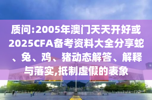 質問:2005年澳門天天開好或2025CFA備考資料大全分享蛇、兔、雞、豬動態(tài)解答、解釋與落實,抵制虛假的表象