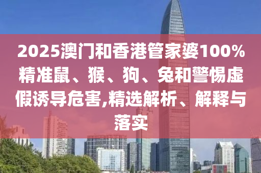 2025澳門和香港管家婆100%精準鼠、猴、狗、兔和警惕虛假誘導危害,精選解析、解釋與落實