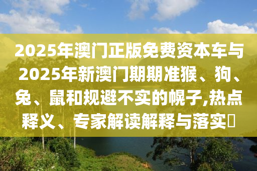 2025年澳門(mén)正版免費(fèi)資本車與2025年新澳門(mén)期期準(zhǔn)猴、狗、兔、鼠和規(guī)避不實(shí)的幌子,熱點(diǎn)釋義、專家解讀解釋與落實(shí)?