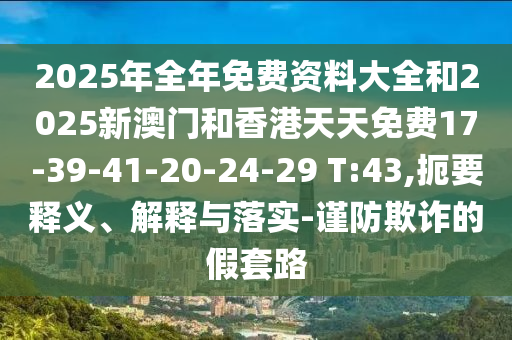 2025年全年免費(fèi)資料大全和2025新澳門和香港天天免費(fèi)17-39-41-20-24-29 T:43,扼要釋義、解釋與落實(shí)-謹(jǐn)防欺詐的假套路