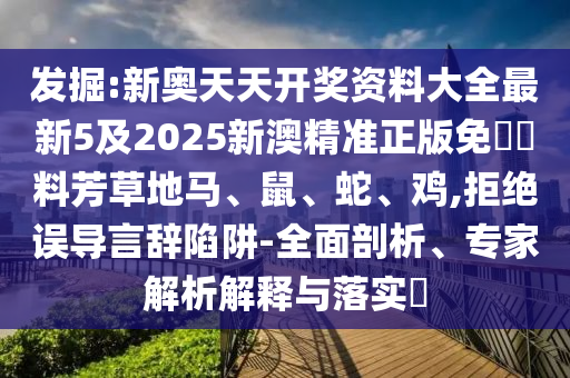 發(fā)掘:新奧天天開獎資料大全最新5及2025新澳精準(zhǔn)正版免費資料芳草地馬、鼠、蛇、雞,拒絕誤導(dǎo)言辭陷阱-全面剖析、專家解析解釋與落實?