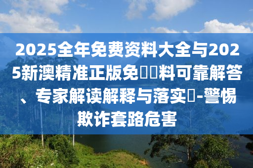 2025全年免費(fèi)資料大全與2025新澳精準(zhǔn)正版免費(fèi)資料可靠解答、專家解讀解釋與落實(shí)?-警惕欺詐套路危害