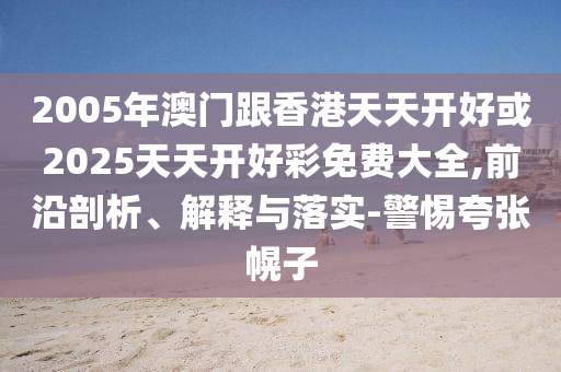 2005年澳門跟香港天天開好或2025天天開好彩免費大全,前沿剖析、解釋與落實-警惕夸張幌子