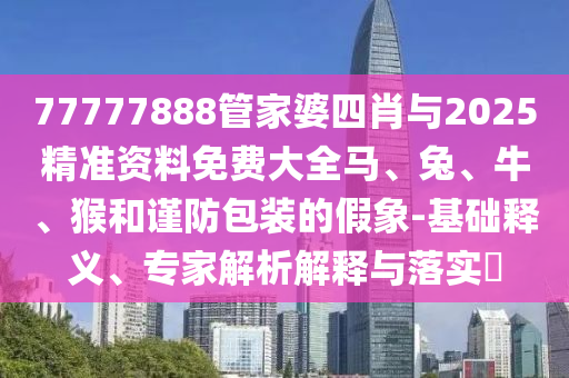 77777888管家婆四肖與2025精準(zhǔn)資料免費(fèi)大全馬、兔、牛、猴和謹(jǐn)防包裝的假象-基礎(chǔ)釋義、專家解析解釋與落實(shí)?
