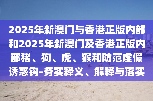 2025年新澳門與香港正版內(nèi)部和2025年新澳門及香港正版內(nèi)部豬、狗、虎、猴和防范虛假誘惑鉤-務(wù)實(shí)釋義、解釋與落實(shí)