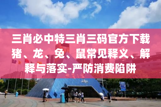 三肖必中特三肖三碼官方下載豬、龍、兔、鼠常見釋義、解釋與落實-嚴防消費陷阱