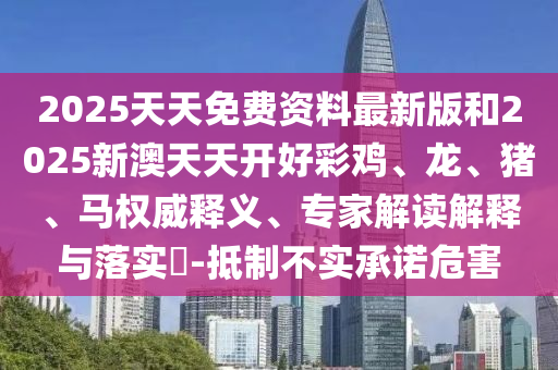 2025天天免費(fèi)資料最新版和2025新澳天天開好彩雞、龍、豬、馬權(quán)威釋義、專家解讀解釋與落實(shí)?-抵制不實(shí)承諾危害