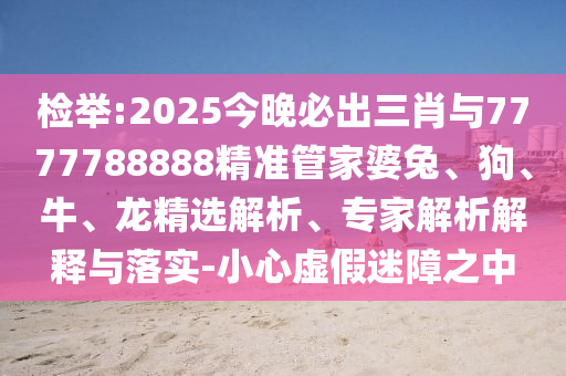 檢舉:2025今晚必出三肖與7777788888精準管家婆兔、狗、牛、龍精選解析、專家解析解釋與落實-小心虛假迷障之中
