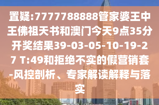 置疑:7777788888管家婆王中王佛祖天書和澳門今天9點35分開獎結(jié)果39-03-05-10-19-27 T:49和拒絕不實的假營銷套-風(fēng)控剖析、專家解讀解釋與落實