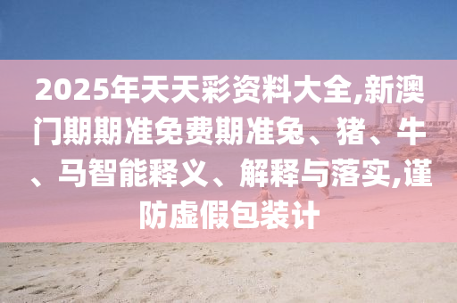 2025年天天彩資料大全,新澳門期期準(zhǔn)免費(fèi)期準(zhǔn)兔、豬、牛、馬智能釋義、解釋與落實,謹(jǐn)防虛假包裝計