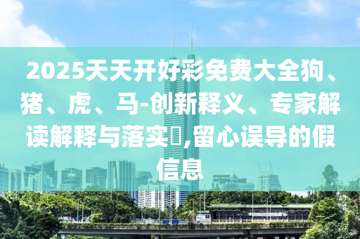 2025天天開好彩免費(fèi)大全狗、豬、虎、馬-創(chuàng)新釋義、專家解讀解釋與落實?,留心誤導(dǎo)的假信息