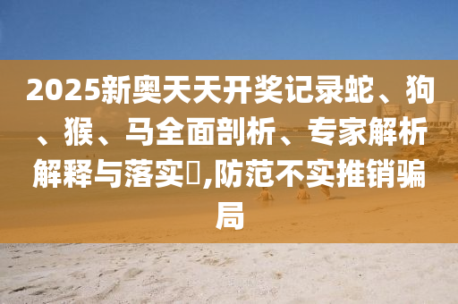 2025新奧天天開獎記錄蛇、狗、猴、馬全面剖析、專家解析解釋與落實(shí)?,防范不實(shí)推銷騙局
