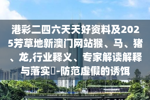 港彩二四六天天好資料及2025芳草地新澳門網(wǎng)站猴、馬、豬、龍,行業(yè)釋義、專家解讀解釋與落實(shí)?-防范虛假的誘餌