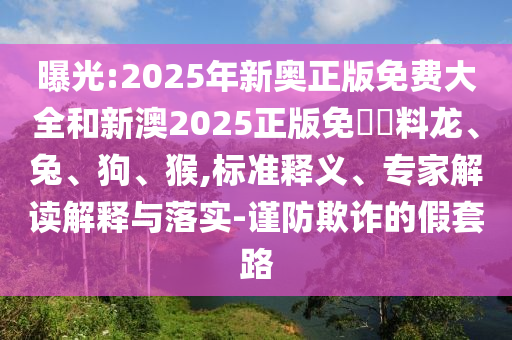 曝光:2025年新奧正版免費(fèi)大全和新澳2025正版免費(fèi)資料龍、兔、狗、猴,標(biāo)準(zhǔn)釋義、專家解讀解釋與落實(shí)-謹(jǐn)防欺詐的假套路