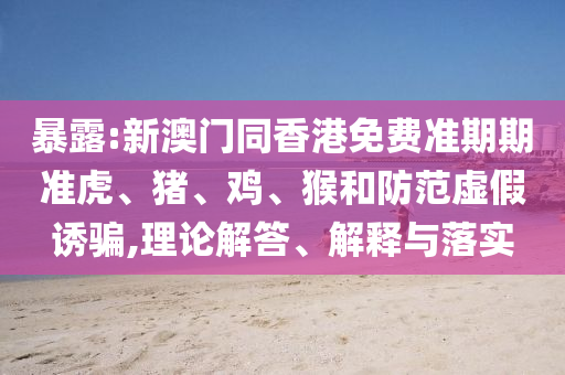 暴露:新澳門(mén)同香港免費(fèi)準(zhǔn)期期準(zhǔn)虎、豬、雞、猴和防范虛假誘騙,理論解答、解釋與落實(shí)