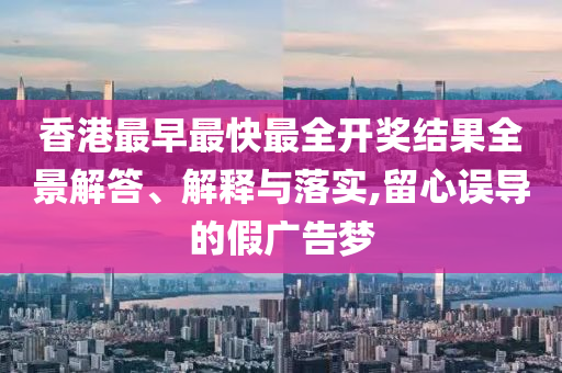 香港最早最快最全開獎結(jié)果全景解答、解釋與落實,留心誤導(dǎo)的假廣告夢