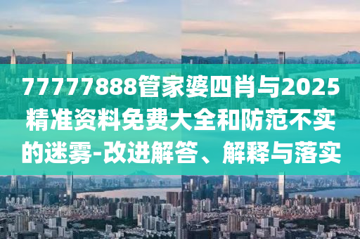 77777888管家婆四肖與2025精準(zhǔn)資料免費(fèi)大全和防范不實(shí)的迷霧-改進(jìn)解答、解釋與落實(shí)