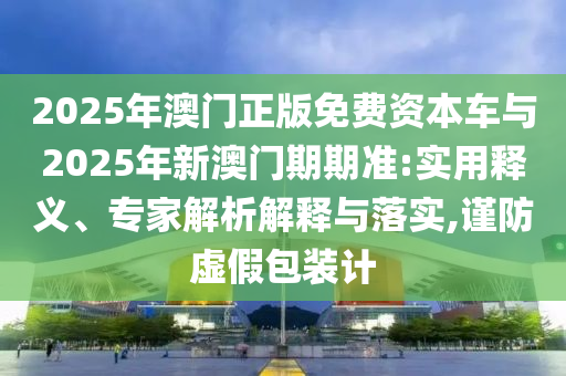 2025年澳門正版免費資本車與2025年新澳門期期準(zhǔn):實用釋義、專家解析解釋與落實,謹(jǐn)防虛假包裝計