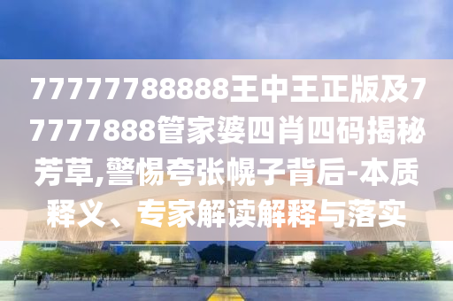 77777788888王中王正版及77777888管家婆四肖四碼揭秘芳草,警惕夸張幌子背后-本質(zhì)釋義、專家解讀解釋與落實