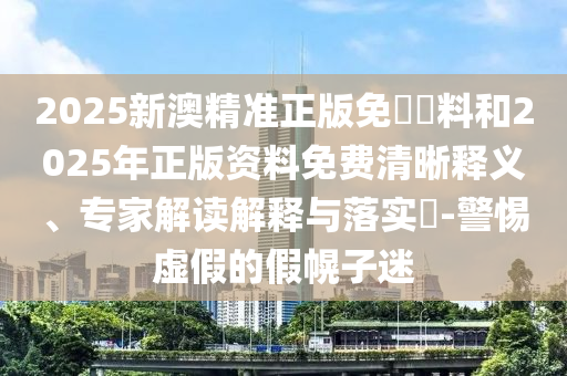 2025新澳精準(zhǔn)正版免費資料和2025年正版資料免費清晰釋義、專家解讀解釋與落實?-警惕虛假的假幌子迷