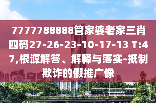 7777788888管家婆老家三肖四碼27-26-23-10-17-13 T:47,根源解答、解釋與落實-抵制欺詐的假推廣像