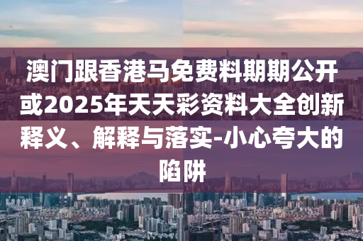 澳門跟香港馬免費料期期公開或2025年天天彩資料大全創(chuàng)新釋義、解釋與落實-小心夸大的陷阱