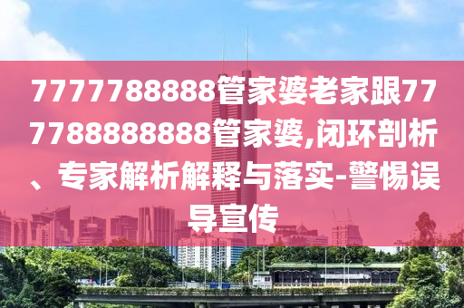 7777788888管家婆老家跟777788888888管家婆,閉環(huán)剖析、專家解析解釋與落實-警惕誤導(dǎo)宣傳