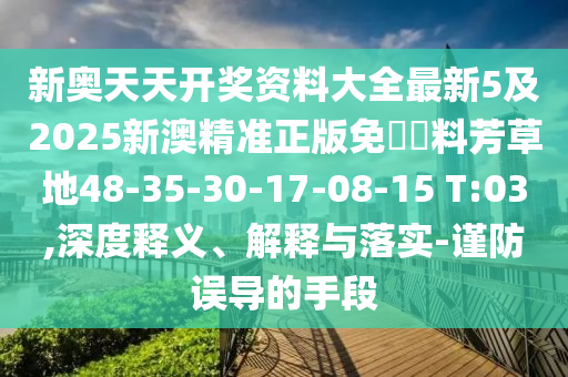 新奧天天開獎(jiǎng)資料大全最新5及2025新澳精準(zhǔn)正版免費(fèi)資料芳草地48-35-30-17-08-15 T:03,深度釋義、解釋與落實(shí)-謹(jǐn)防誤導(dǎo)的手段