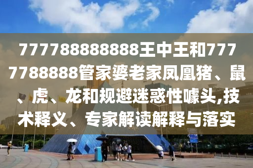 777788888888王中王和7777788888管家婆老家鳳凰豬、鼠、虎、龍和規(guī)避迷惑性噱頭,技術(shù)釋義、專家解讀解釋與落實