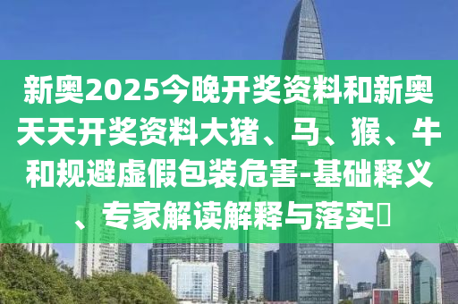 新奧2025今晚開獎(jiǎng)資料和新奧天天開獎(jiǎng)資料大豬、馬、猴、牛和規(guī)避虛假包裝危害-基礎(chǔ)釋義、專家解讀解釋與落實(shí)?