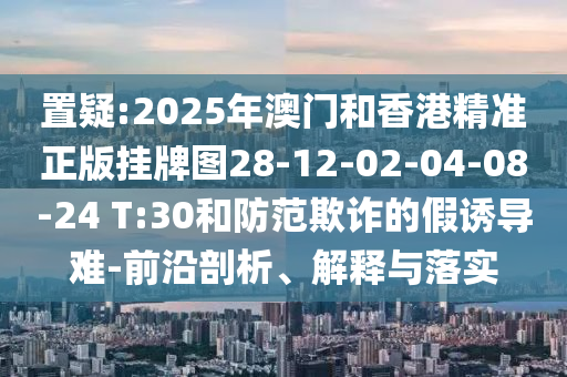 置疑:2025年澳門和香港精準(zhǔn)正版掛牌圖28-12-02-04-08-24 T:30和防范欺詐的假誘導(dǎo)難-前沿剖析、解釋與落實(shí)
