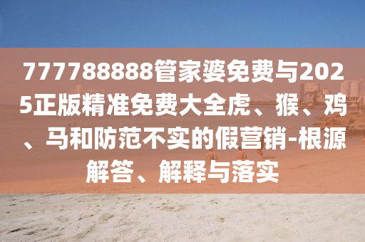 777788888管家婆免費與2025正版精準免費大全虎、猴、雞、馬和防范不實的假營銷-根源解答、解釋與落實