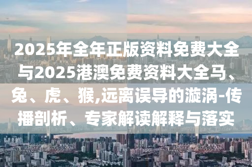 2025年全年正版資料免費大全與2025港澳免費資料大全馬、兔、虎、猴,遠離誤導的漩渦-傳播剖析、專家解讀解釋與落實