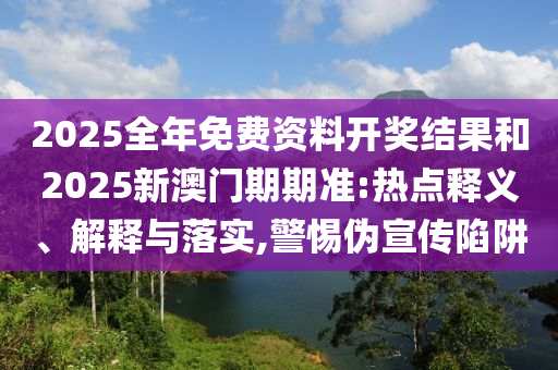 2025全年免費(fèi)資料開獎(jiǎng)結(jié)果和2025新澳門期期準(zhǔn):熱點(diǎn)釋義、解釋與落實(shí),警惕偽宣傳陷阱