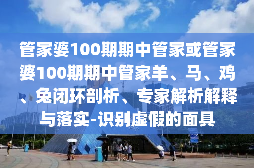 管家婆100期期中管家或管家婆100期期中管家羊、馬、雞、兔閉環(huán)剖析、專家解析解釋與落實(shí)-識(shí)別虛假的面具