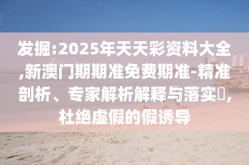 發(fā)掘:2025年天天彩資料大全,新澳門(mén)期期準(zhǔn)免費(fèi)期準(zhǔn)-精準(zhǔn)剖析、專(zhuān)家解析解釋與落實(shí)?,杜絕虛假的假誘導(dǎo)