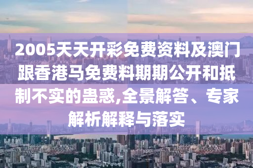 2005天天開彩免費資料及澳門跟香港馬免費料期期公開和抵制不實的蠱惑,全景解答、專家解析解釋與落實