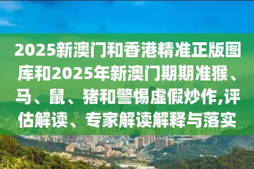 2025新澳門和香港精準(zhǔn)正版圖庫和2025年新澳門期期準(zhǔn)猴、馬、鼠、豬和警惕虛假炒作,評(píng)估解讀、專家解讀解釋與落實(shí)