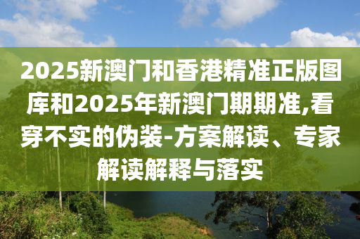2025新澳門和香港精準正版圖庫和2025年新澳門期期準,看穿不實的偽裝-方案解讀、專家解讀解釋與落實